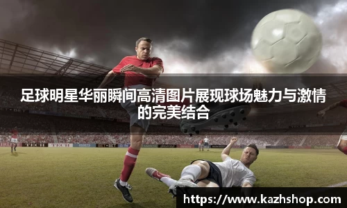 足球明星华丽瞬间高清图片展现球场魅力与激情的完美结合