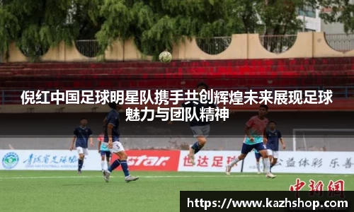 倪红中国足球明星队携手共创辉煌未来展现足球魅力与团队精神
